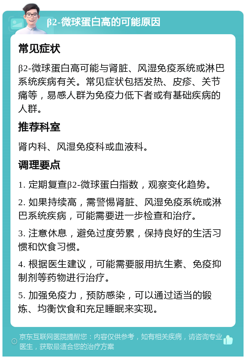 β2-微球蛋白高的可能原因 常见症状 β2-微球蛋白高可能与肾脏、风湿免疫系统或淋巴系统疾病有关。常见症状包括发热、皮疹、关节痛等，易感人群为免疫力低下者或有基础疾病的人群。 推荐科室 肾内科、风湿免疫科或血液科。 调理要点 1. 定期复查β2-微球蛋白指数，观察变化趋势。 2. 如果持续高，需警惕肾脏、风湿免疫系统或淋巴系统疾病，可能需要进一步检查和治疗。 3. 注意休息，避免过度劳累，保持良好的生活习惯和饮食习惯。 4. 根据医生建议，可能需要服用抗生素、免疫抑制剂等药物进行治疗。 5. 加强免疫力，预防感染，可以通过适当的锻炼、均衡饮食和充足睡眠来实现。