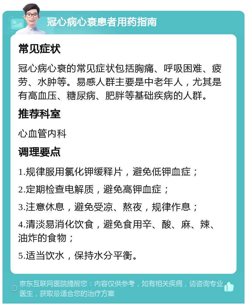 冠心病心衰患者用药指南 常见症状 冠心病心衰的常见症状包括胸痛、呼吸困难、疲劳、水肿等。易感人群主要是中老年人，尤其是有高血压、糖尿病、肥胖等基础疾病的人群。 推荐科室 心血管内科 调理要点 1.规律服用氯化钾缓释片，避免低钾血症； 2.定期检查电解质，避免高钾血症； 3.注意休息，避免受凉、熬夜，规律作息； 4.清淡易消化饮食，避免食用辛、酸、麻、辣、油炸的食物； 5.适当饮水，保持水分平衡。