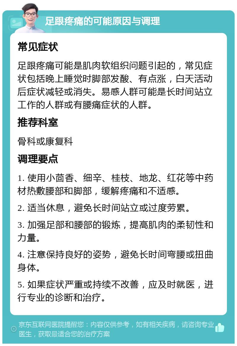 足跟疼痛的可能原因与调理 常见症状 足跟疼痛可能是肌肉软组织问题引起的，常见症状包括晚上睡觉时脚部发酸、有点涨，白天活动后症状减轻或消失。易感人群可能是长时间站立工作的人群或有腰痛症状的人群。 推荐科室 骨科或康复科 调理要点 1. 使用小茴香、细辛、桂枝、地龙、红花等中药材热敷腰部和脚部，缓解疼痛和不适感。 2. 适当休息，避免长时间站立或过度劳累。 3. 加强足部和腰部的锻炼，提高肌肉的柔韧性和力量。 4. 注意保持良好的姿势，避免长时间弯腰或扭曲身体。 5. 如果症状严重或持续不改善，应及时就医，进行专业的诊断和治疗。