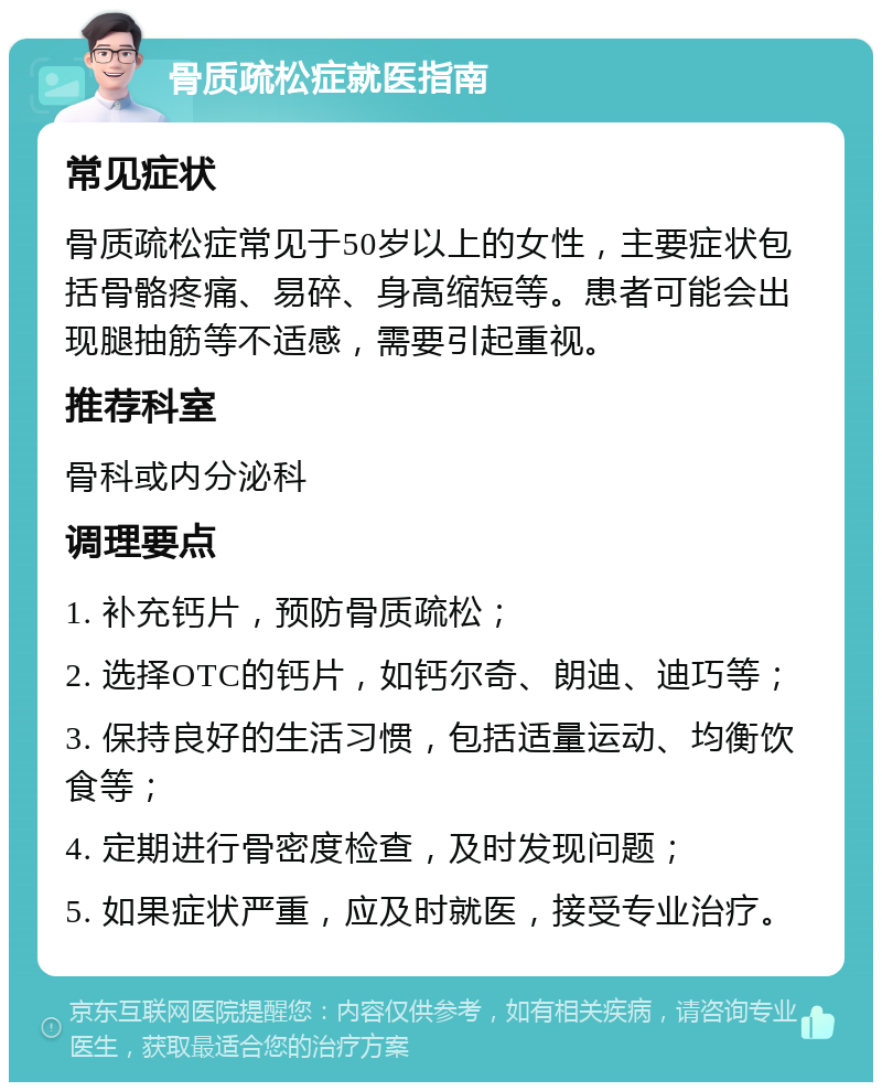 骨质疏松症就医指南 常见症状 骨质疏松症常见于50岁以上的女性，主要症状包括骨骼疼痛、易碎、身高缩短等。患者可能会出现腿抽筋等不适感，需要引起重视。 推荐科室 骨科或内分泌科 调理要点 1. 补充钙片，预防骨质疏松； 2. 选择OTC的钙片，如钙尔奇、朗迪、迪巧等； 3. 保持良好的生活习惯，包括适量运动、均衡饮食等； 4. 定期进行骨密度检查，及时发现问题； 5. 如果症状严重，应及时就医，接受专业治疗。