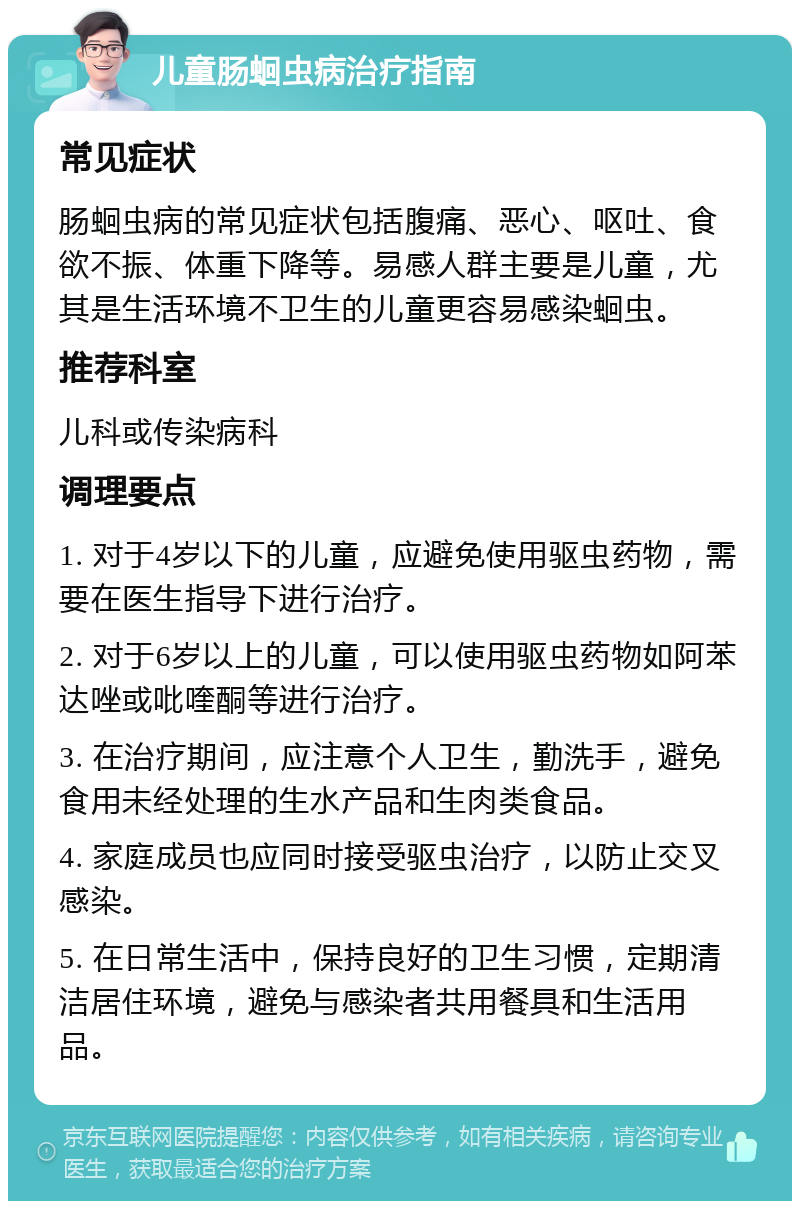 儿童肠蛔虫病治疗指南 常见症状 肠蛔虫病的常见症状包括腹痛、恶心、呕吐、食欲不振、体重下降等。易感人群主要是儿童，尤其是生活环境不卫生的儿童更容易感染蛔虫。 推荐科室 儿科或传染病科 调理要点 1. 对于4岁以下的儿童，应避免使用驱虫药物，需要在医生指导下进行治疗。 2. 对于6岁以上的儿童，可以使用驱虫药物如阿苯达唑或吡喹酮等进行治疗。 3. 在治疗期间，应注意个人卫生，勤洗手，避免食用未经处理的生水产品和生肉类食品。 4. 家庭成员也应同时接受驱虫治疗，以防止交叉感染。 5. 在日常生活中，保持良好的卫生习惯，定期清洁居住环境，避免与感染者共用餐具和生活用品。