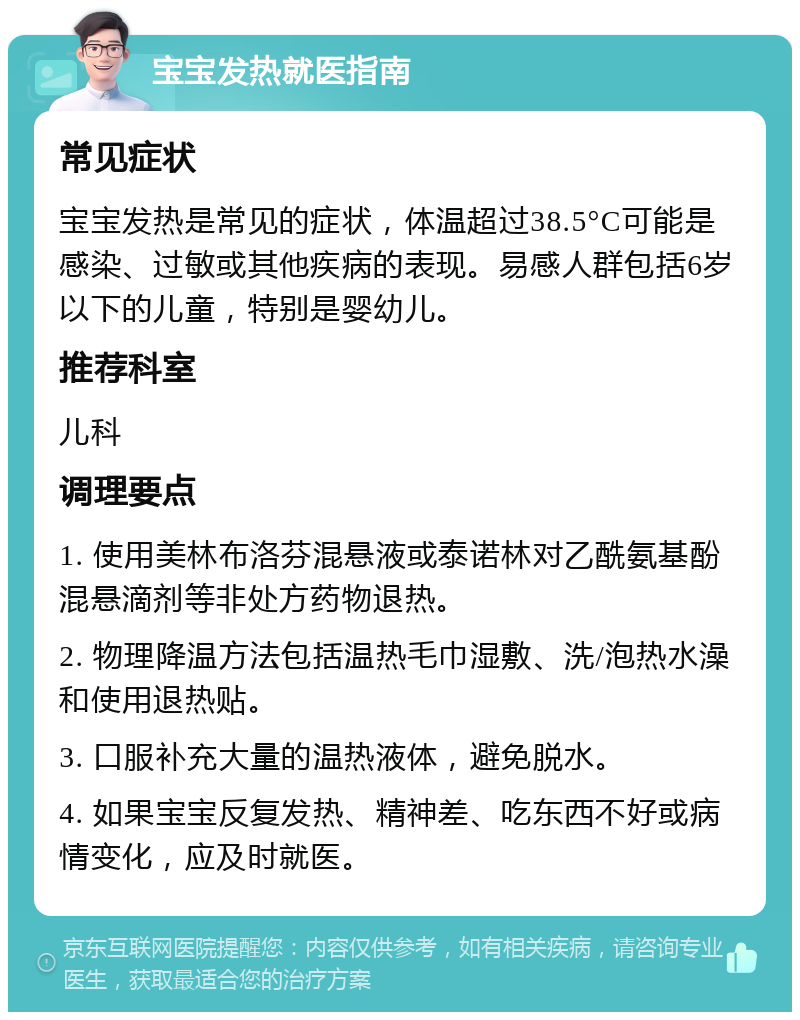 宝宝发热就医指南 常见症状 宝宝发热是常见的症状，体温超过38.5°C可能是感染、过敏或其他疾病的表现。易感人群包括6岁以下的儿童，特别是婴幼儿。 推荐科室 儿科 调理要点 1. 使用美林布洛芬混悬液或泰诺林对乙酰氨基酚混悬滴剂等非处方药物退热。 2. 物理降温方法包括温热毛巾湿敷、洗/泡热水澡和使用退热贴。 3. 口服补充大量的温热液体，避免脱水。 4. 如果宝宝反复发热、精神差、吃东西不好或病情变化，应及时就医。