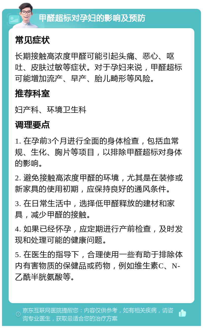 甲醛超标对孕妇的影响及预防 常见症状 长期接触高浓度甲醛可能引起头痛、恶心、呕吐、皮肤过敏等症状。对于孕妇来说，甲醛超标可能增加流产、早产、胎儿畸形等风险。 推荐科室 妇产科、环境卫生科 调理要点 1. 在孕前3个月进行全面的身体检查，包括血常规、生化、胸片等项目，以排除甲醛超标对身体的影响。 2. 避免接触高浓度甲醛的环境，尤其是在装修或新家具的使用初期，应保持良好的通风条件。 3. 在日常生活中，选择低甲醛释放的建材和家具，减少甲醛的接触。 4. 如果已经怀孕，应定期进行产前检查，及时发现和处理可能的健康问题。 5. 在医生的指导下，合理使用一些有助于排除体内有害物质的保健品或药物，例如维生素C、N-乙酰半胱氨酸等。