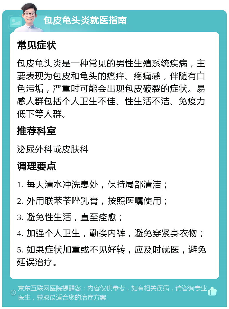 包皮龟头炎就医指南 常见症状 包皮龟头炎是一种常见的男性生殖系统疾病，主要表现为包皮和龟头的瘙痒、疼痛感，伴随有白色污垢，严重时可能会出现包皮破裂的症状。易感人群包括个人卫生不佳、性生活不洁、免疫力低下等人群。 推荐科室 泌尿外科或皮肤科 调理要点 1. 每天清水冲洗患处，保持局部清洁； 2. 外用联苯苄唑乳膏，按照医嘱使用； 3. 避免性生活，直至痊愈； 4. 加强个人卫生，勤换内裤，避免穿紧身衣物； 5. 如果症状加重或不见好转，应及时就医，避免延误治疗。