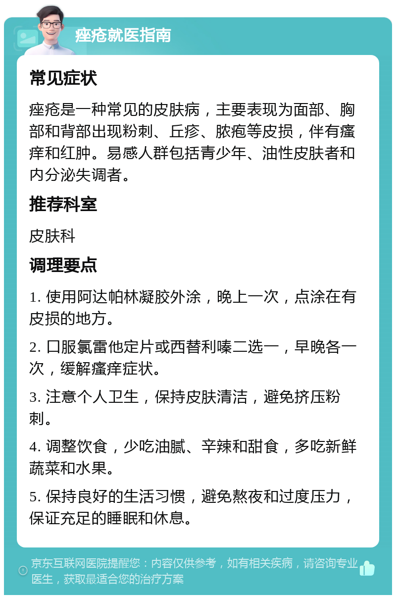 痤疮就医指南 常见症状 痤疮是一种常见的皮肤病，主要表现为面部、胸部和背部出现粉刺、丘疹、脓疱等皮损，伴有瘙痒和红肿。易感人群包括青少年、油性皮肤者和内分泌失调者。 推荐科室 皮肤科 调理要点 1. 使用阿达帕林凝胶外涂，晚上一次，点涂在有皮损的地方。 2. 口服氯雷他定片或西替利嗪二选一，早晚各一次，缓解瘙痒症状。 3. 注意个人卫生，保持皮肤清洁，避免挤压粉刺。 4. 调整饮食，少吃油腻、辛辣和甜食，多吃新鲜蔬菜和水果。 5. 保持良好的生活习惯，避免熬夜和过度压力，保证充足的睡眠和休息。