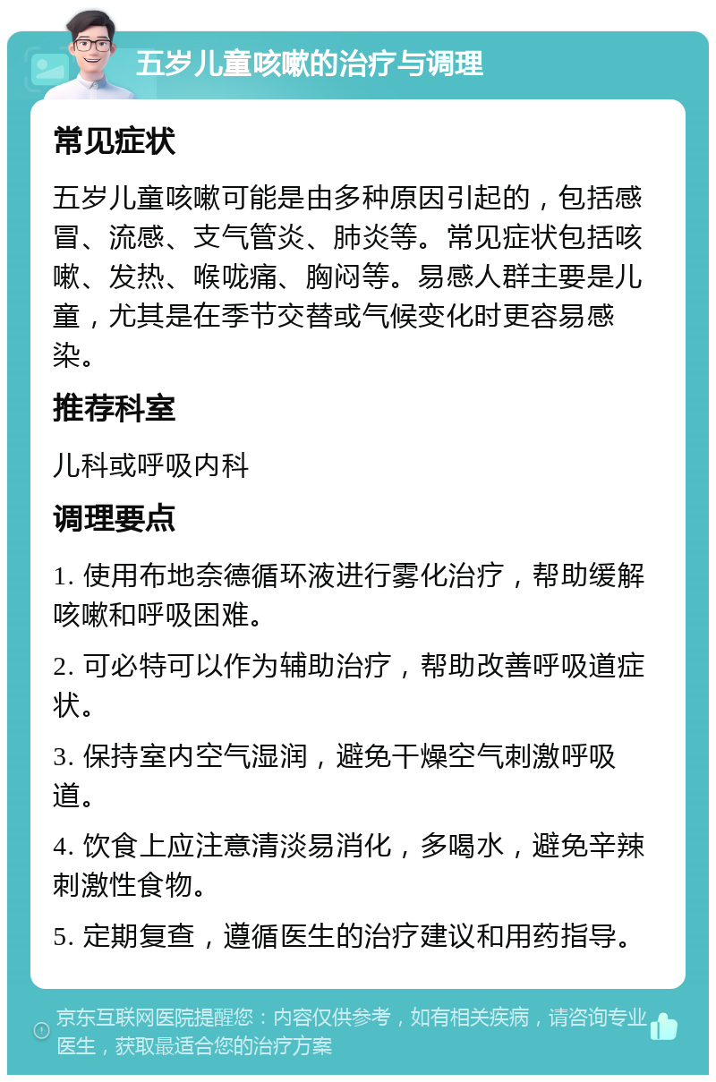 五岁儿童咳嗽的治疗与调理 常见症状 五岁儿童咳嗽可能是由多种原因引起的，包括感冒、流感、支气管炎、肺炎等。常见症状包括咳嗽、发热、喉咙痛、胸闷等。易感人群主要是儿童，尤其是在季节交替或气候变化时更容易感染。 推荐科室 儿科或呼吸内科 调理要点 1. 使用布地奈德循环液进行雾化治疗，帮助缓解咳嗽和呼吸困难。 2. 可必特可以作为辅助治疗，帮助改善呼吸道症状。 3. 保持室内空气湿润，避免干燥空气刺激呼吸道。 4. 饮食上应注意清淡易消化，多喝水，避免辛辣刺激性食物。 5. 定期复查，遵循医生的治疗建议和用药指导。