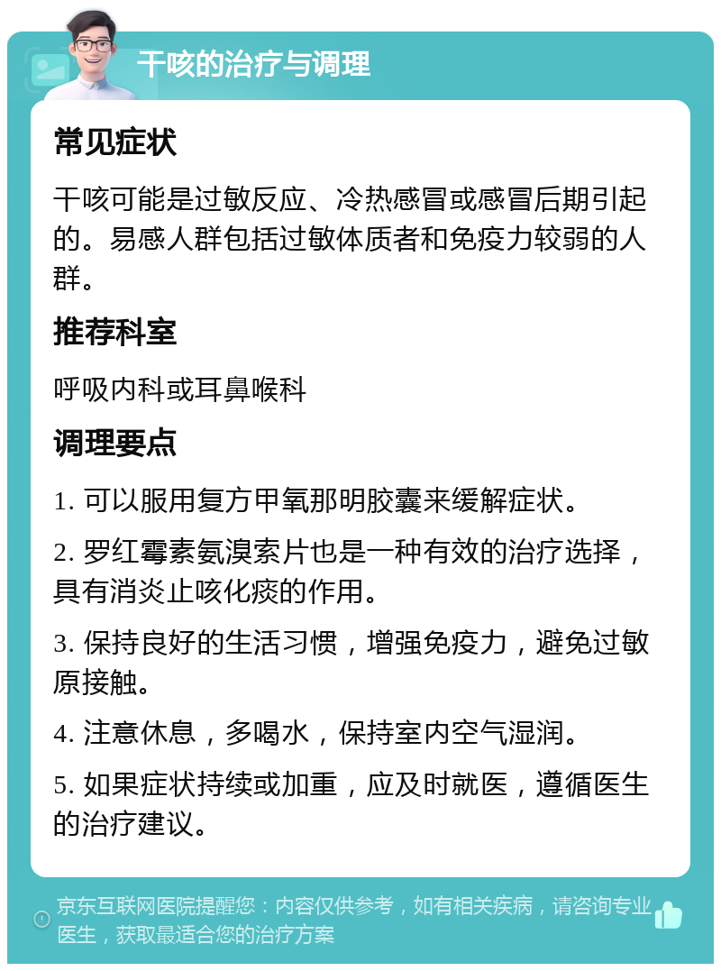 干咳的治疗与调理 常见症状 干咳可能是过敏反应、冷热感冒或感冒后期引起的。易感人群包括过敏体质者和免疫力较弱的人群。 推荐科室 呼吸内科或耳鼻喉科 调理要点 1. 可以服用复方甲氧那明胶囊来缓解症状。 2. 罗红霉素氨溴索片也是一种有效的治疗选择，具有消炎止咳化痰的作用。 3. 保持良好的生活习惯，增强免疫力，避免过敏原接触。 4. 注意休息，多喝水，保持室内空气湿润。 5. 如果症状持续或加重，应及时就医，遵循医生的治疗建议。