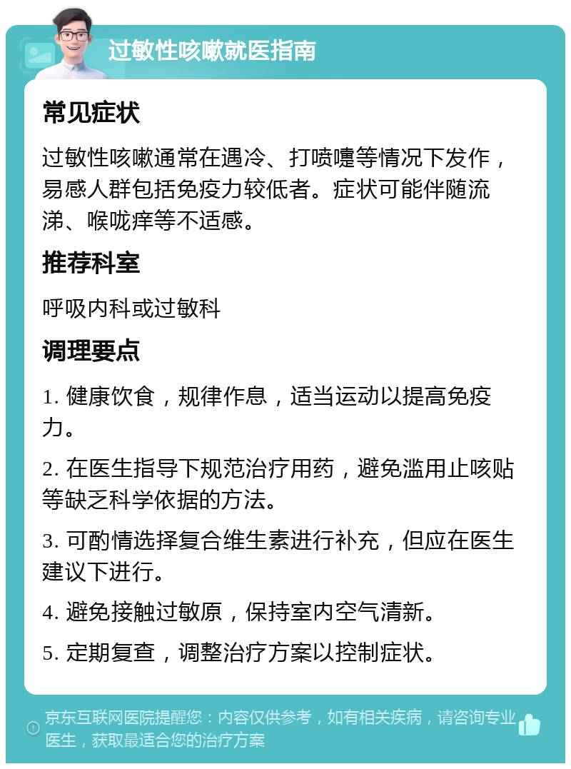 过敏性咳嗽就医指南 常见症状 过敏性咳嗽通常在遇冷、打喷嚏等情况下发作，易感人群包括免疫力较低者。症状可能伴随流涕、喉咙痒等不适感。 推荐科室 呼吸内科或过敏科 调理要点 1. 健康饮食，规律作息，适当运动以提高免疫力。 2. 在医生指导下规范治疗用药，避免滥用止咳贴等缺乏科学依据的方法。 3. 可酌情选择复合维生素进行补充，但应在医生建议下进行。 4. 避免接触过敏原，保持室内空气清新。 5. 定期复查，调整治疗方案以控制症状。