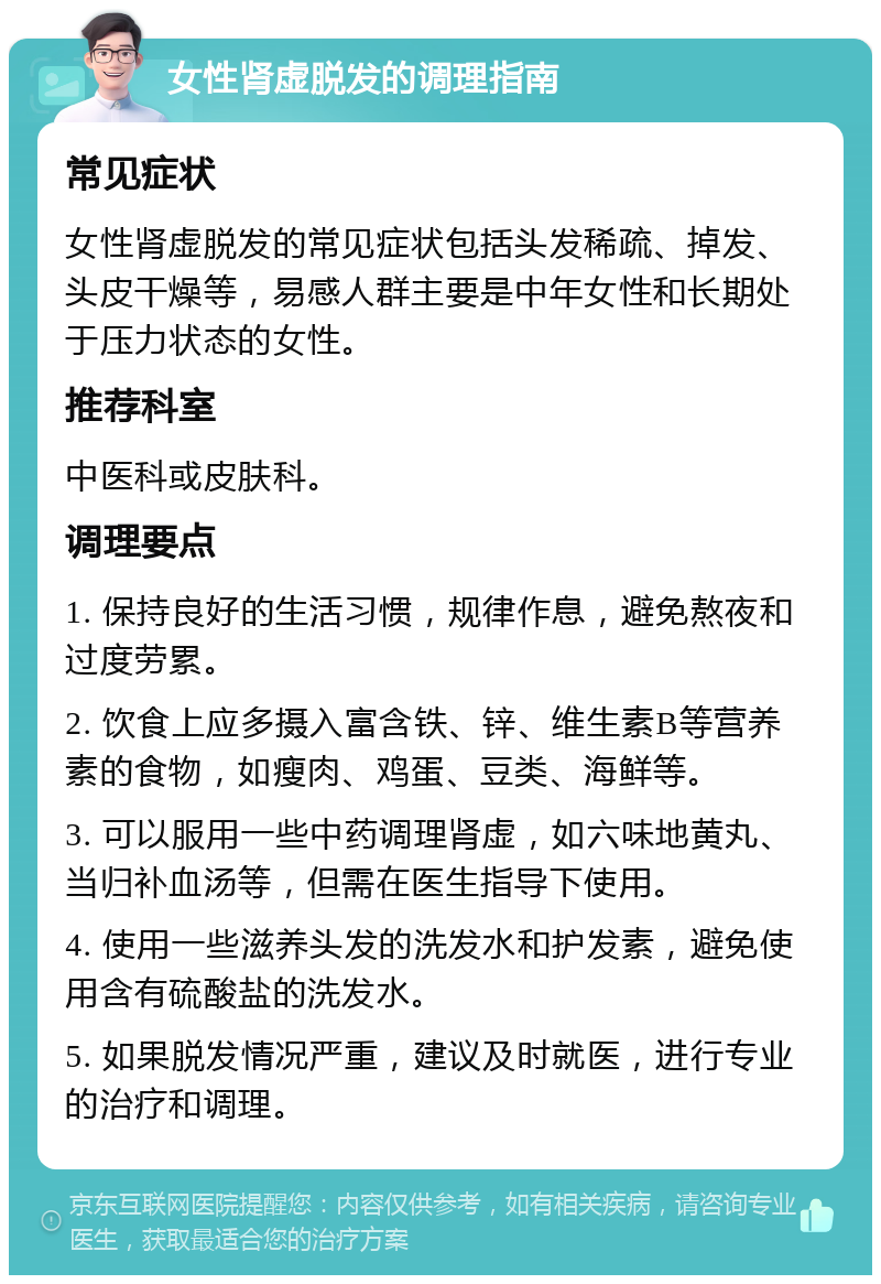 女性肾虚脱发的调理指南 常见症状 女性肾虚脱发的常见症状包括头发稀疏、掉发、头皮干燥等，易感人群主要是中年女性和长期处于压力状态的女性。 推荐科室 中医科或皮肤科。 调理要点 1. 保持良好的生活习惯，规律作息，避免熬夜和过度劳累。 2. 饮食上应多摄入富含铁、锌、维生素B等营养素的食物，如瘦肉、鸡蛋、豆类、海鲜等。 3. 可以服用一些中药调理肾虚，如六味地黄丸、当归补血汤等，但需在医生指导下使用。 4. 使用一些滋养头发的洗发水和护发素，避免使用含有硫酸盐的洗发水。 5. 如果脱发情况严重，建议及时就医，进行专业的治疗和调理。