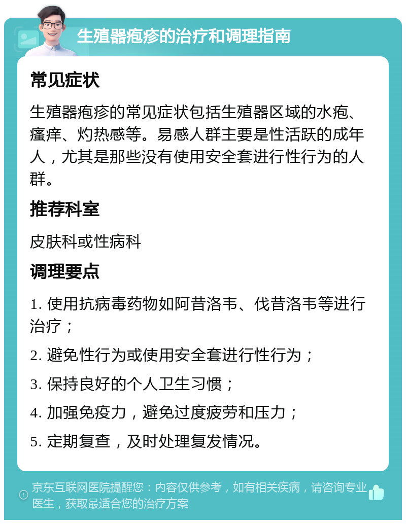 生殖器疱疹的治疗和调理指南 常见症状 生殖器疱疹的常见症状包括生殖器区域的水疱、瘙痒、灼热感等。易感人群主要是性活跃的成年人，尤其是那些没有使用安全套进行性行为的人群。 推荐科室 皮肤科或性病科 调理要点 1. 使用抗病毒药物如阿昔洛韦、伐昔洛韦等进行治疗； 2. 避免性行为或使用安全套进行性行为； 3. 保持良好的个人卫生习惯； 4. 加强免疫力，避免过度疲劳和压力； 5. 定期复查，及时处理复发情况。