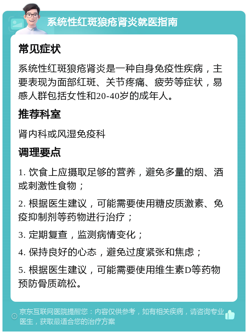 系统性红斑狼疮肾炎就医指南 常见症状 系统性红斑狼疮肾炎是一种自身免疫性疾病，主要表现为面部红斑、关节疼痛、疲劳等症状，易感人群包括女性和20-40岁的成年人。 推荐科室 肾内科或风湿免疫科 调理要点 1. 饮食上应摄取足够的营养，避免多量的烟、酒或刺激性食物； 2. 根据医生建议，可能需要使用糖皮质激素、免疫抑制剂等药物进行治疗； 3. 定期复查，监测病情变化； 4. 保持良好的心态，避免过度紧张和焦虑； 5. 根据医生建议，可能需要使用维生素D等药物预防骨质疏松。