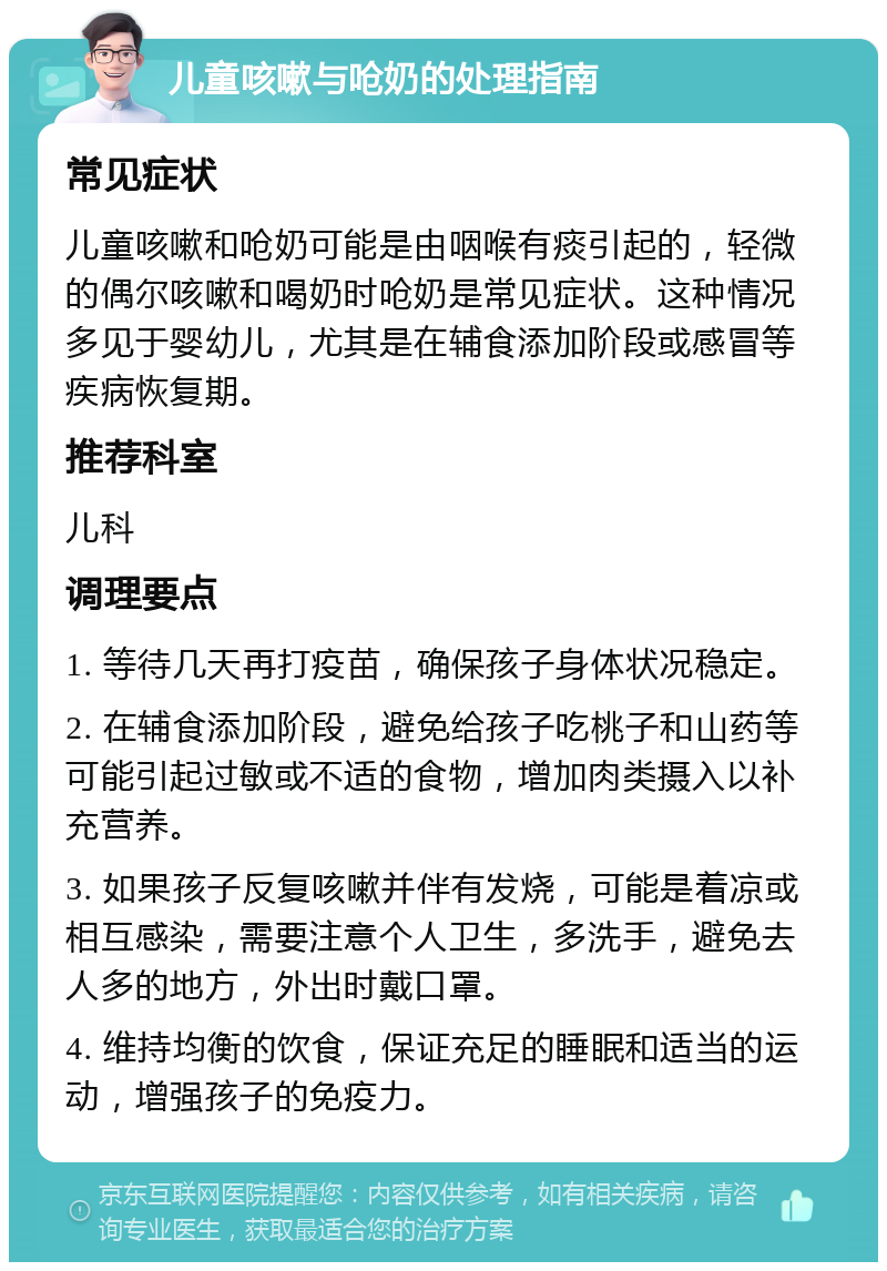 儿童咳嗽与呛奶的处理指南 常见症状 儿童咳嗽和呛奶可能是由咽喉有痰引起的，轻微的偶尔咳嗽和喝奶时呛奶是常见症状。这种情况多见于婴幼儿，尤其是在辅食添加阶段或感冒等疾病恢复期。 推荐科室 儿科 调理要点 1. 等待几天再打疫苗，确保孩子身体状况稳定。 2. 在辅食添加阶段，避免给孩子吃桃子和山药等可能引起过敏或不适的食物，增加肉类摄入以补充营养。 3. 如果孩子反复咳嗽并伴有发烧，可能是着凉或相互感染，需要注意个人卫生，多洗手，避免去人多的地方，外出时戴口罩。 4. 维持均衡的饮食，保证充足的睡眠和适当的运动，增强孩子的免疫力。