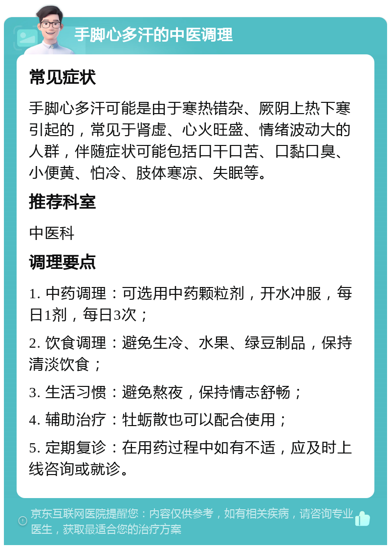 手脚心多汗的中医调理 常见症状 手脚心多汗可能是由于寒热错杂、厥阴上热下寒引起的，常见于肾虚、心火旺盛、情绪波动大的人群，伴随症状可能包括口干口苦、口黏口臭、小便黄、怕冷、肢体寒凉、失眠等。 推荐科室 中医科 调理要点 1. 中药调理：可选用中药颗粒剂，开水冲服，每日1剂，每日3次； 2. 饮食调理：避免生冷、水果、绿豆制品，保持清淡饮食； 3. 生活习惯：避免熬夜，保持情志舒畅； 4. 辅助治疗：牡蛎散也可以配合使用； 5. 定期复诊：在用药过程中如有不适，应及时上线咨询或就诊。