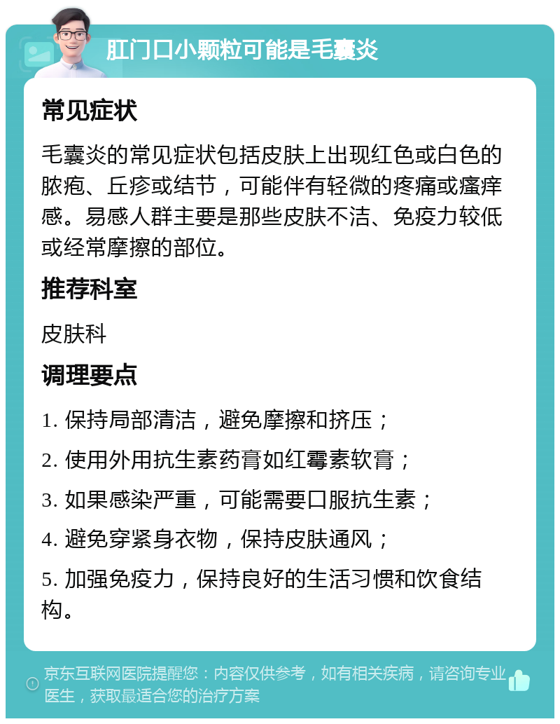 肛门口小颗粒可能是毛囊炎 常见症状 毛囊炎的常见症状包括皮肤上出现红色或白色的脓疱、丘疹或结节，可能伴有轻微的疼痛或瘙痒感。易感人群主要是那些皮肤不洁、免疫力较低或经常摩擦的部位。 推荐科室 皮肤科 调理要点 1. 保持局部清洁，避免摩擦和挤压； 2. 使用外用抗生素药膏如红霉素软膏； 3. 如果感染严重，可能需要口服抗生素； 4. 避免穿紧身衣物，保持皮肤通风； 5. 加强免疫力，保持良好的生活习惯和饮食结构。