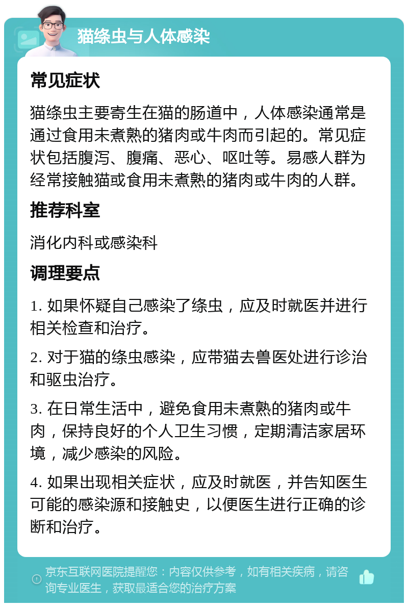 猫绦虫与人体感染 常见症状 猫绦虫主要寄生在猫的肠道中，人体感染通常是通过食用未煮熟的猪肉或牛肉而引起的。常见症状包括腹泻、腹痛、恶心、呕吐等。易感人群为经常接触猫或食用未煮熟的猪肉或牛肉的人群。 推荐科室 消化内科或感染科 调理要点 1. 如果怀疑自己感染了绦虫，应及时就医并进行相关检查和治疗。 2. 对于猫的绦虫感染，应带猫去兽医处进行诊治和驱虫治疗。 3. 在日常生活中，避免食用未煮熟的猪肉或牛肉，保持良好的个人卫生习惯，定期清洁家居环境，减少感染的风险。 4. 如果出现相关症状，应及时就医，并告知医生可能的感染源和接触史，以便医生进行正确的诊断和治疗。