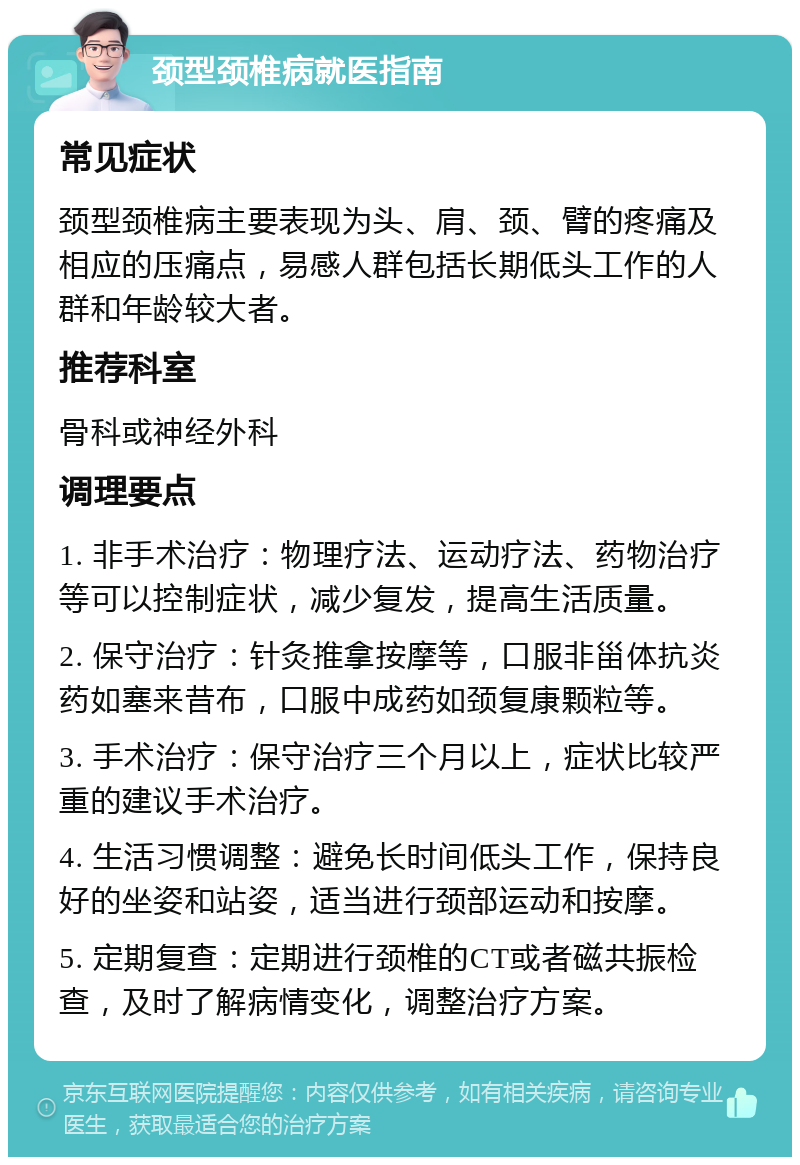 颈型颈椎病就医指南 常见症状 颈型颈椎病主要表现为头、肩、颈、臂的疼痛及相应的压痛点，易感人群包括长期低头工作的人群和年龄较大者。 推荐科室 骨科或神经外科 调理要点 1. 非手术治疗：物理疗法、运动疗法、药物治疗等可以控制症状，减少复发，提高生活质量。 2. 保守治疗：针灸推拿按摩等，口服非甾体抗炎药如塞来昔布，口服中成药如颈复康颗粒等。 3. 手术治疗：保守治疗三个月以上，症状比较严重的建议手术治疗。 4. 生活习惯调整：避免长时间低头工作，保持良好的坐姿和站姿，适当进行颈部运动和按摩。 5. 定期复查：定期进行颈椎的CT或者磁共振检查，及时了解病情变化，调整治疗方案。