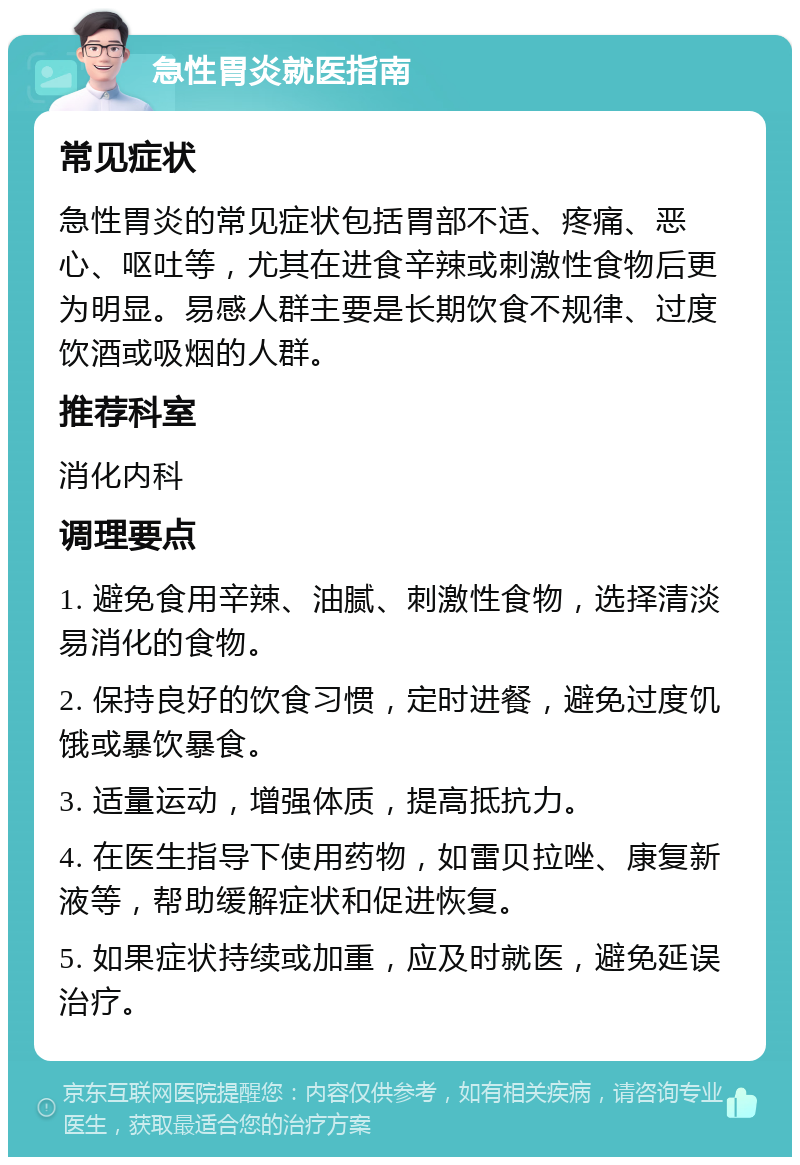 急性胃炎就医指南 常见症状 急性胃炎的常见症状包括胃部不适、疼痛、恶心、呕吐等，尤其在进食辛辣或刺激性食物后更为明显。易感人群主要是长期饮食不规律、过度饮酒或吸烟的人群。 推荐科室 消化内科 调理要点 1. 避免食用辛辣、油腻、刺激性食物，选择清淡易消化的食物。 2. 保持良好的饮食习惯，定时进餐，避免过度饥饿或暴饮暴食。 3. 适量运动，增强体质，提高抵抗力。 4. 在医生指导下使用药物，如雷贝拉唑、康复新液等，帮助缓解症状和促进恢复。 5. 如果症状持续或加重，应及时就医，避免延误治疗。