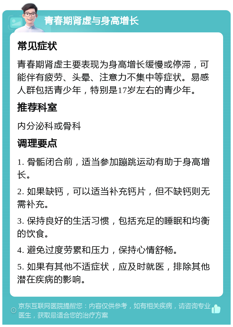 青春期肾虚与身高增长 常见症状 青春期肾虚主要表现为身高增长缓慢或停滞，可能伴有疲劳、头晕、注意力不集中等症状。易感人群包括青少年，特别是17岁左右的青少年。 推荐科室 内分泌科或骨科 调理要点 1. 骨骺闭合前，适当参加蹦跳运动有助于身高增长。 2. 如果缺钙，可以适当补充钙片，但不缺钙则无需补充。 3. 保持良好的生活习惯，包括充足的睡眠和均衡的饮食。 4. 避免过度劳累和压力，保持心情舒畅。 5. 如果有其他不适症状，应及时就医，排除其他潜在疾病的影响。