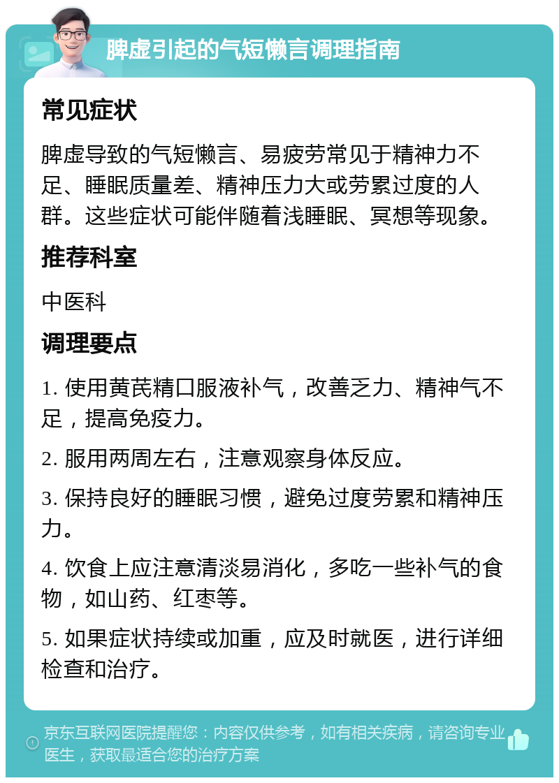 脾虚引起的气短懒言调理指南 常见症状 脾虚导致的气短懒言、易疲劳常见于精神力不足、睡眠质量差、精神压力大或劳累过度的人群。这些症状可能伴随着浅睡眠、冥想等现象。 推荐科室 中医科 调理要点 1. 使用黄芪精口服液补气，改善乏力、精神气不足，提高免疫力。 2. 服用两周左右，注意观察身体反应。 3. 保持良好的睡眠习惯，避免过度劳累和精神压力。 4. 饮食上应注意清淡易消化，多吃一些补气的食物，如山药、红枣等。 5. 如果症状持续或加重，应及时就医，进行详细检查和治疗。