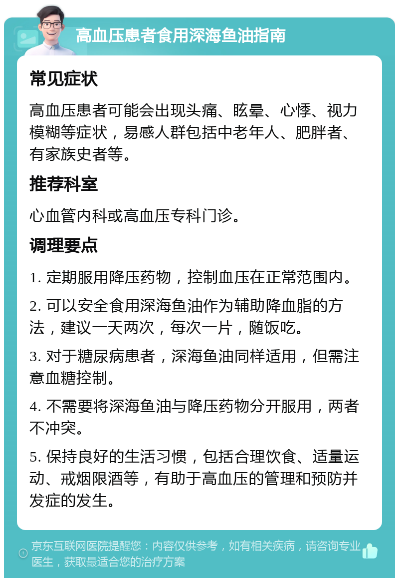 高血压患者食用深海鱼油指南 常见症状 高血压患者可能会出现头痛、眩晕、心悸、视力模糊等症状，易感人群包括中老年人、肥胖者、有家族史者等。 推荐科室 心血管内科或高血压专科门诊。 调理要点 1. 定期服用降压药物，控制血压在正常范围内。 2. 可以安全食用深海鱼油作为辅助降血脂的方法，建议一天两次，每次一片，随饭吃。 3. 对于糖尿病患者，深海鱼油同样适用，但需注意血糖控制。 4. 不需要将深海鱼油与降压药物分开服用，两者不冲突。 5. 保持良好的生活习惯，包括合理饮食、适量运动、戒烟限酒等，有助于高血压的管理和预防并发症的发生。