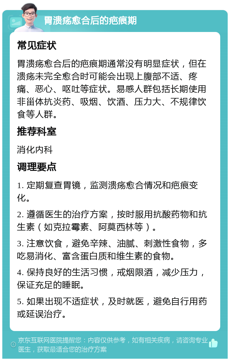 胃溃疡愈合后的疤痕期 常见症状 胃溃疡愈合后的疤痕期通常没有明显症状，但在溃疡未完全愈合时可能会出现上腹部不适、疼痛、恶心、呕吐等症状。易感人群包括长期使用非甾体抗炎药、吸烟、饮酒、压力大、不规律饮食等人群。 推荐科室 消化内科 调理要点 1. 定期复查胃镜，监测溃疡愈合情况和疤痕变化。 2. 遵循医生的治疗方案，按时服用抗酸药物和抗生素（如克拉霉素、阿莫西林等）。 3. 注意饮食，避免辛辣、油腻、刺激性食物，多吃易消化、富含蛋白质和维生素的食物。 4. 保持良好的生活习惯，戒烟限酒，减少压力，保证充足的睡眠。 5. 如果出现不适症状，及时就医，避免自行用药或延误治疗。