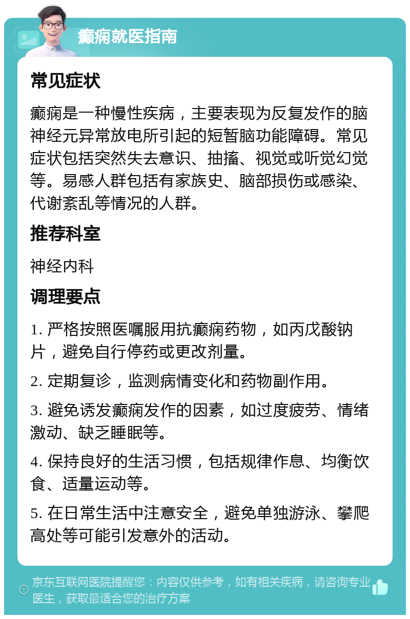 癫痫就医指南 常见症状 癫痫是一种慢性疾病，主要表现为反复发作的脑神经元异常放电所引起的短暂脑功能障碍。常见症状包括突然失去意识、抽搐、视觉或听觉幻觉等。易感人群包括有家族史、脑部损伤或感染、代谢紊乱等情况的人群。 推荐科室 神经内科 调理要点 1. 严格按照医嘱服用抗癫痫药物，如丙戊酸钠片，避免自行停药或更改剂量。 2. 定期复诊，监测病情变化和药物副作用。 3. 避免诱发癫痫发作的因素，如过度疲劳、情绪激动、缺乏睡眠等。 4. 保持良好的生活习惯，包括规律作息、均衡饮食、适量运动等。 5. 在日常生活中注意安全，避免单独游泳、攀爬高处等可能引发意外的活动。