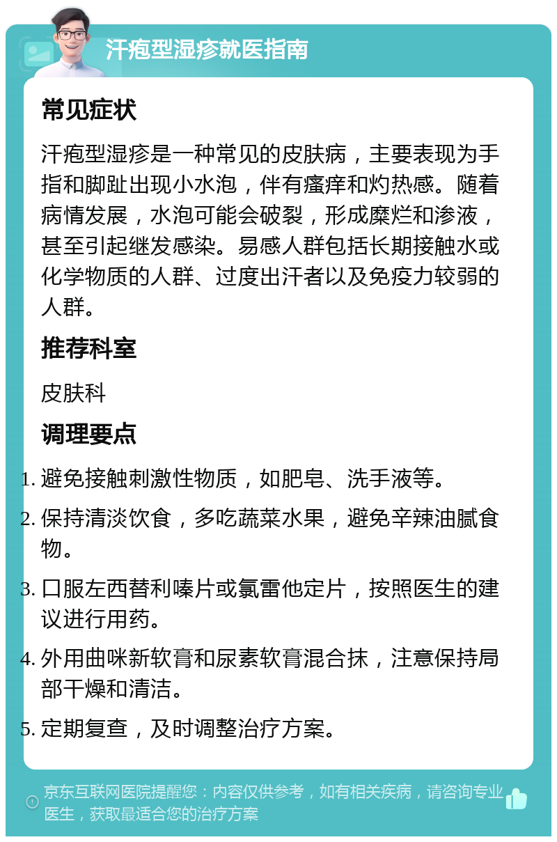 汗疱型湿疹就医指南 常见症状 汗疱型湿疹是一种常见的皮肤病，主要表现为手指和脚趾出现小水泡，伴有瘙痒和灼热感。随着病情发展，水泡可能会破裂，形成糜烂和渗液，甚至引起继发感染。易感人群包括长期接触水或化学物质的人群、过度出汗者以及免疫力较弱的人群。 推荐科室 皮肤科 调理要点 避免接触刺激性物质，如肥皂、洗手液等。 保持清淡饮食，多吃蔬菜水果，避免辛辣油腻食物。 口服左西替利嗪片或氯雷他定片，按照医生的建议进行用药。 外用曲咪新软膏和尿素软膏混合抹，注意保持局部干燥和清洁。 定期复查，及时调整治疗方案。