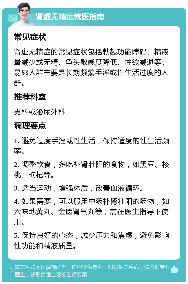 肾虚无精症就医指南 常见症状 肾虚无精症的常见症状包括勃起功能障碍、精液量减少或无精、龟头敏感度降低、性欲减退等。易感人群主要是长期频繁手淫或性生活过度的人群。 推荐科室 男科或泌尿外科 调理要点 1. 避免过度手淫或性生活，保持适度的性生活频率。 2. 调整饮食，多吃补肾壮阳的食物，如黑豆、核桃、枸杞等。 3. 适当运动，增强体质，改善血液循环。 4. 如果需要，可以服用中药补肾壮阳的药物，如六味地黄丸、金匮肾气丸等，需在医生指导下使用。 5. 保持良好的心态，减少压力和焦虑，避免影响性功能和精液质量。