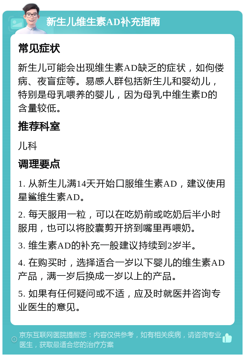 新生儿维生素AD补充指南 常见症状 新生儿可能会出现维生素AD缺乏的症状，如佝偻病、夜盲症等。易感人群包括新生儿和婴幼儿，特别是母乳喂养的婴儿，因为母乳中维生素D的含量较低。 推荐科室 儿科 调理要点 1. 从新生儿满14天开始口服维生素AD，建议使用星鲨维生素AD。 2. 每天服用一粒，可以在吃奶前或吃奶后半小时服用，也可以将胶囊剪开挤到嘴里再喂奶。 3. 维生素AD的补充一般建议持续到2岁半。 4. 在购买时，选择适合一岁以下婴儿的维生素AD产品，满一岁后换成一岁以上的产品。 5. 如果有任何疑问或不适，应及时就医并咨询专业医生的意见。