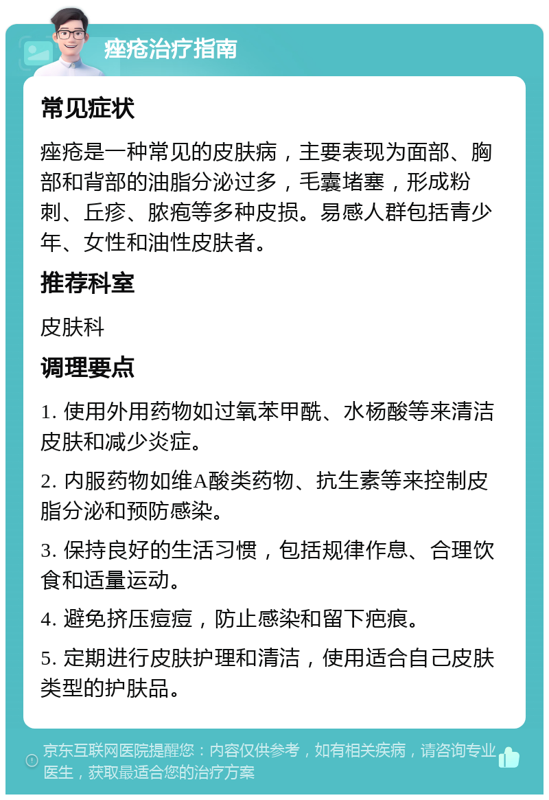 痤疮治疗指南 常见症状 痤疮是一种常见的皮肤病，主要表现为面部、胸部和背部的油脂分泌过多，毛囊堵塞，形成粉刺、丘疹、脓疱等多种皮损。易感人群包括青少年、女性和油性皮肤者。 推荐科室 皮肤科 调理要点 1. 使用外用药物如过氧苯甲酰、水杨酸等来清洁皮肤和减少炎症。 2. 内服药物如维A酸类药物、抗生素等来控制皮脂分泌和预防感染。 3. 保持良好的生活习惯，包括规律作息、合理饮食和适量运动。 4. 避免挤压痘痘，防止感染和留下疤痕。 5. 定期进行皮肤护理和清洁，使用适合自己皮肤类型的护肤品。