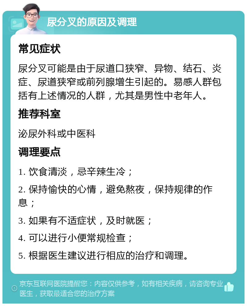 尿分叉的原因及调理 常见症状 尿分叉可能是由于尿道口狭窄、异物、结石、炎症、尿道狭窄或前列腺增生引起的。易感人群包括有上述情况的人群，尤其是男性中老年人。 推荐科室 泌尿外科或中医科 调理要点 1. 饮食清淡，忌辛辣生冷； 2. 保持愉快的心情，避免熬夜，保持规律的作息； 3. 如果有不适症状，及时就医； 4. 可以进行小便常规检查； 5. 根据医生建议进行相应的治疗和调理。