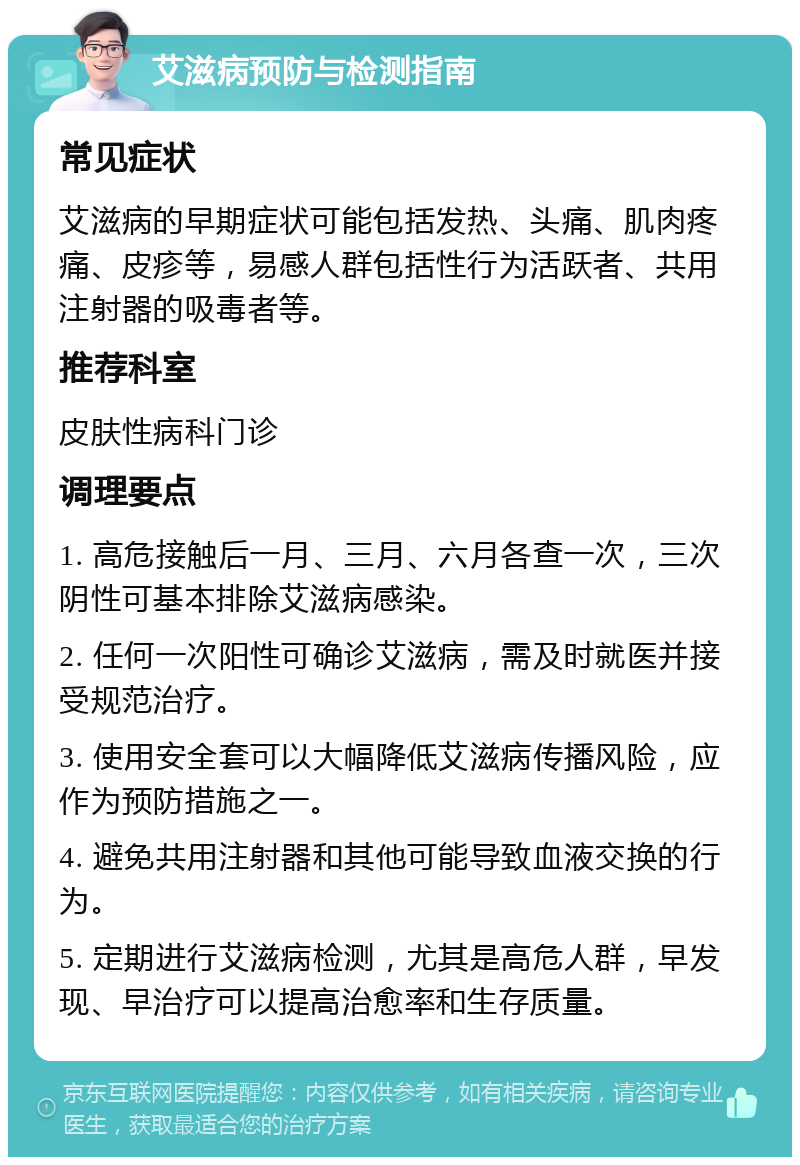 艾滋病预防与检测指南 常见症状 艾滋病的早期症状可能包括发热、头痛、肌肉疼痛、皮疹等，易感人群包括性行为活跃者、共用注射器的吸毒者等。 推荐科室 皮肤性病科门诊 调理要点 1. 高危接触后一月、三月、六月各查一次，三次阴性可基本排除艾滋病感染。 2. 任何一次阳性可确诊艾滋病，需及时就医并接受规范治疗。 3. 使用安全套可以大幅降低艾滋病传播风险，应作为预防措施之一。 4. 避免共用注射器和其他可能导致血液交换的行为。 5. 定期进行艾滋病检测，尤其是高危人群，早发现、早治疗可以提高治愈率和生存质量。