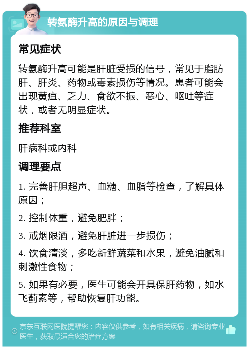 转氨酶升高的原因与调理 常见症状 转氨酶升高可能是肝脏受损的信号，常见于脂肪肝、肝炎、药物或毒素损伤等情况。患者可能会出现黄疸、乏力、食欲不振、恶心、呕吐等症状，或者无明显症状。 推荐科室 肝病科或内科 调理要点 1. 完善肝胆超声、血糖、血脂等检查，了解具体原因； 2. 控制体重，避免肥胖； 3. 戒烟限酒，避免肝脏进一步损伤； 4. 饮食清淡，多吃新鲜蔬菜和水果，避免油腻和刺激性食物； 5. 如果有必要，医生可能会开具保肝药物，如水飞蓟素等，帮助恢复肝功能。