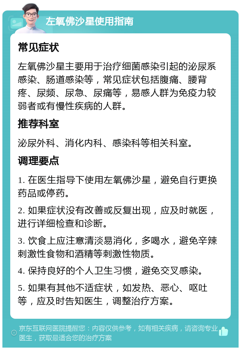 左氧佛沙星使用指南 常见症状 左氧佛沙星主要用于治疗细菌感染引起的泌尿系感染、肠道感染等，常见症状包括腹痛、腰背疼、尿频、尿急、尿痛等，易感人群为免疫力较弱者或有慢性疾病的人群。 推荐科室 泌尿外科、消化内科、感染科等相关科室。 调理要点 1. 在医生指导下使用左氧佛沙星，避免自行更换药品或停药。 2. 如果症状没有改善或反复出现，应及时就医，进行详细检查和诊断。 3. 饮食上应注意清淡易消化，多喝水，避免辛辣刺激性食物和酒精等刺激性物质。 4. 保持良好的个人卫生习惯，避免交叉感染。 5. 如果有其他不适症状，如发热、恶心、呕吐等，应及时告知医生，调整治疗方案。