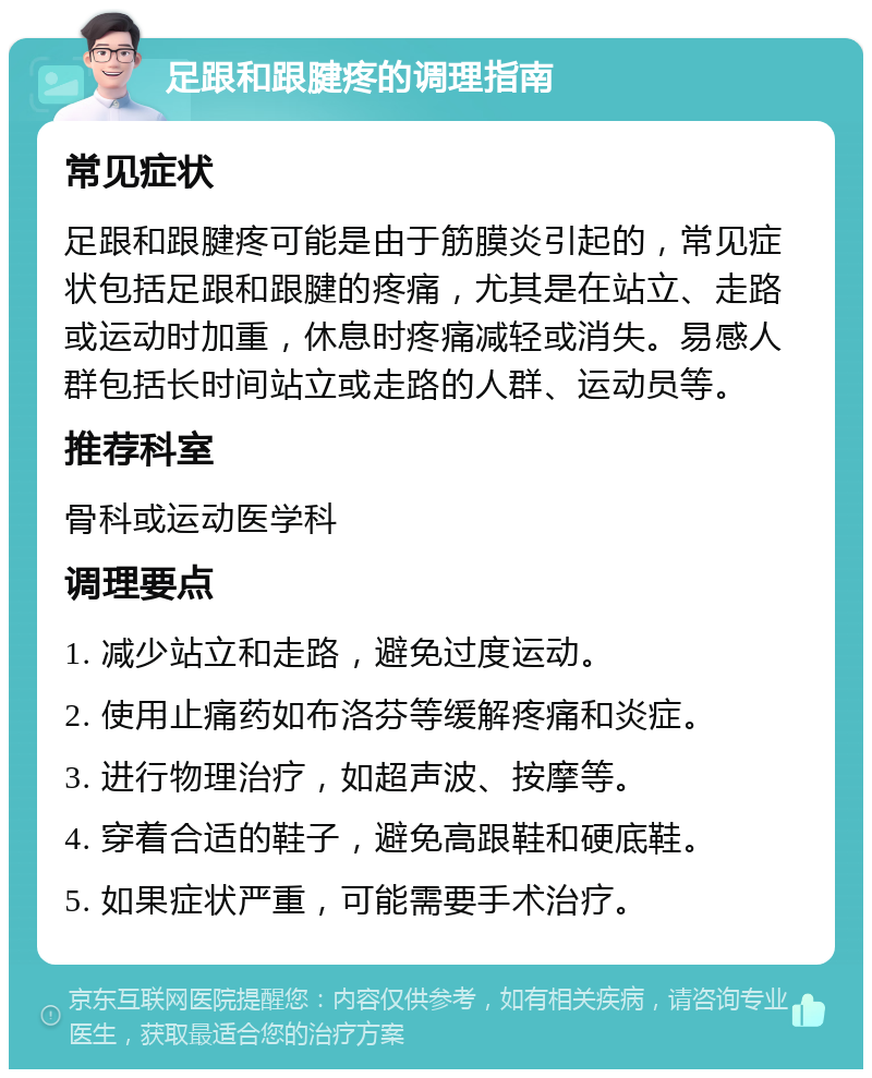 足跟和跟腱疼的调理指南 常见症状 足跟和跟腱疼可能是由于筋膜炎引起的，常见症状包括足跟和跟腱的疼痛，尤其是在站立、走路或运动时加重，休息时疼痛减轻或消失。易感人群包括长时间站立或走路的人群、运动员等。 推荐科室 骨科或运动医学科 调理要点 1. 减少站立和走路，避免过度运动。 2. 使用止痛药如布洛芬等缓解疼痛和炎症。 3. 进行物理治疗，如超声波、按摩等。 4. 穿着合适的鞋子，避免高跟鞋和硬底鞋。 5. 如果症状严重，可能需要手术治疗。