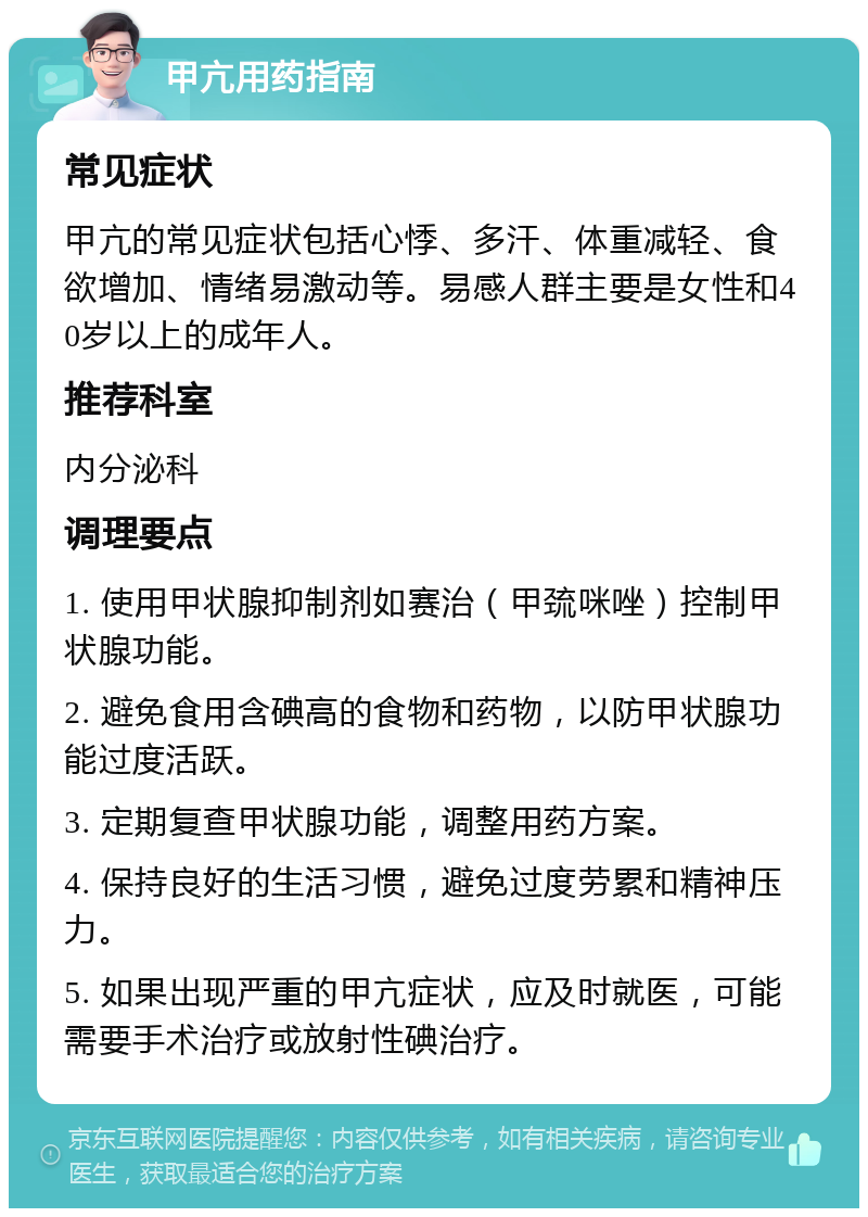 甲亢用药指南 常见症状 甲亢的常见症状包括心悸、多汗、体重减轻、食欲增加、情绪易激动等。易感人群主要是女性和40岁以上的成年人。 推荐科室 内分泌科 调理要点 1. 使用甲状腺抑制剂如赛治（甲巯咪唑）控制甲状腺功能。 2. 避免食用含碘高的食物和药物，以防甲状腺功能过度活跃。 3. 定期复查甲状腺功能，调整用药方案。 4. 保持良好的生活习惯，避免过度劳累和精神压力。 5. 如果出现严重的甲亢症状，应及时就医，可能需要手术治疗或放射性碘治疗。