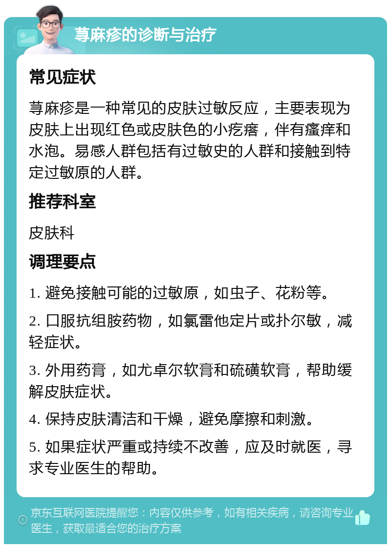 荨麻疹的诊断与治疗 常见症状 荨麻疹是一种常见的皮肤过敏反应，主要表现为皮肤上出现红色或皮肤色的小疙瘩，伴有瘙痒和水泡。易感人群包括有过敏史的人群和接触到特定过敏原的人群。 推荐科室 皮肤科 调理要点 1. 避免接触可能的过敏原，如虫子、花粉等。 2. 口服抗组胺药物，如氯雷他定片或扑尔敏，减轻症状。 3. 外用药膏，如尤卓尔软膏和硫磺软膏，帮助缓解皮肤症状。 4. 保持皮肤清洁和干燥，避免摩擦和刺激。 5. 如果症状严重或持续不改善，应及时就医，寻求专业医生的帮助。