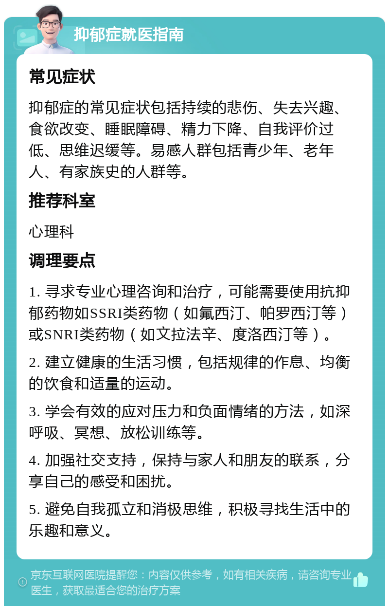 抑郁症就医指南 常见症状 抑郁症的常见症状包括持续的悲伤、失去兴趣、食欲改变、睡眠障碍、精力下降、自我评价过低、思维迟缓等。易感人群包括青少年、老年人、有家族史的人群等。 推荐科室 心理科 调理要点 1. 寻求专业心理咨询和治疗，可能需要使用抗抑郁药物如SSRI类药物（如氟西汀、帕罗西汀等）或SNRI类药物（如文拉法辛、度洛西汀等）。 2. 建立健康的生活习惯，包括规律的作息、均衡的饮食和适量的运动。 3. 学会有效的应对压力和负面情绪的方法，如深呼吸、冥想、放松训练等。 4. 加强社交支持，保持与家人和朋友的联系，分享自己的感受和困扰。 5. 避免自我孤立和消极思维，积极寻找生活中的乐趣和意义。