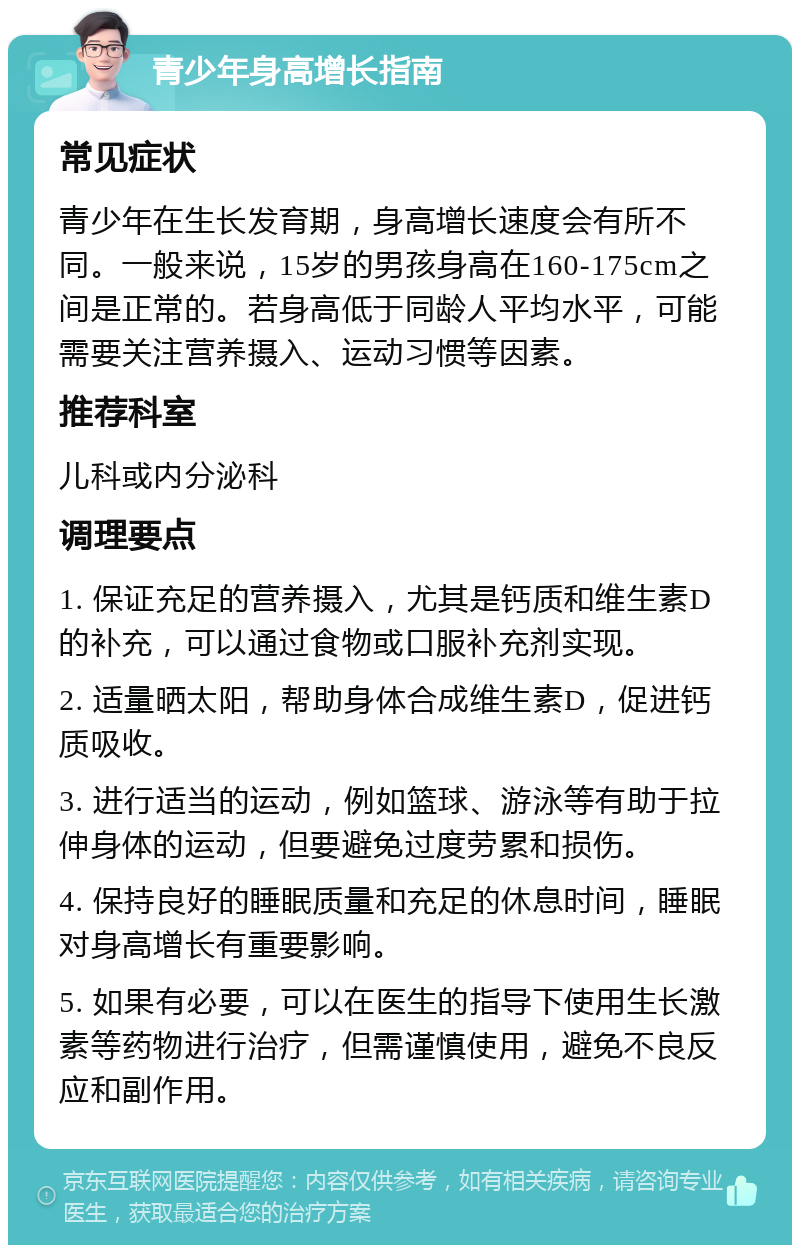 青少年身高增长指南 常见症状 青少年在生长发育期，身高增长速度会有所不同。一般来说，15岁的男孩身高在160-175cm之间是正常的。若身高低于同龄人平均水平，可能需要关注营养摄入、运动习惯等因素。 推荐科室 儿科或内分泌科 调理要点 1. 保证充足的营养摄入，尤其是钙质和维生素D的补充，可以通过食物或口服补充剂实现。 2. 适量晒太阳，帮助身体合成维生素D，促进钙质吸收。 3. 进行适当的运动，例如篮球、游泳等有助于拉伸身体的运动，但要避免过度劳累和损伤。 4. 保持良好的睡眠质量和充足的休息时间，睡眠对身高增长有重要影响。 5. 如果有必要，可以在医生的指导下使用生长激素等药物进行治疗，但需谨慎使用，避免不良反应和副作用。