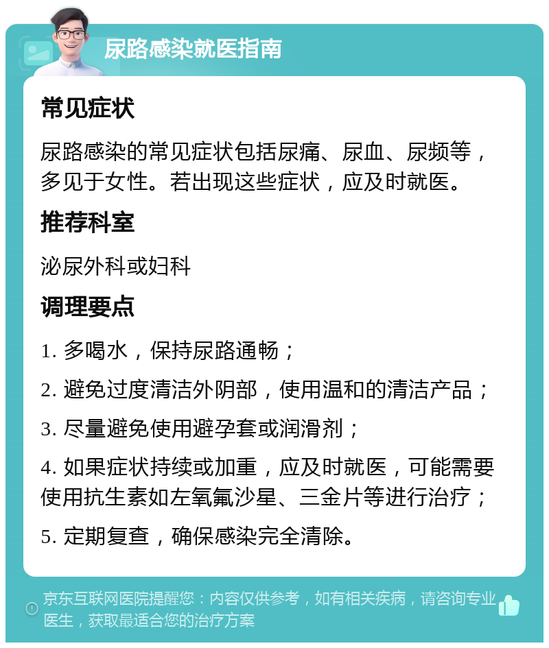 尿路感染就医指南 常见症状 尿路感染的常见症状包括尿痛、尿血、尿频等，多见于女性。若出现这些症状，应及时就医。 推荐科室 泌尿外科或妇科 调理要点 1. 多喝水，保持尿路通畅； 2. 避免过度清洁外阴部，使用温和的清洁产品； 3. 尽量避免使用避孕套或润滑剂； 4. 如果症状持续或加重，应及时就医，可能需要使用抗生素如左氧氟沙星、三金片等进行治疗； 5. 定期复查，确保感染完全清除。