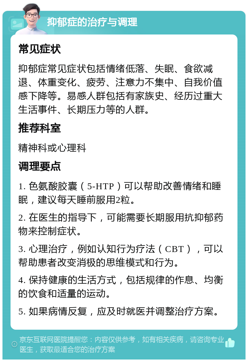 抑郁症的治疗与调理 常见症状 抑郁症常见症状包括情绪低落、失眠、食欲减退、体重变化、疲劳、注意力不集中、自我价值感下降等。易感人群包括有家族史、经历过重大生活事件、长期压力等的人群。 推荐科室 精神科或心理科 调理要点 1. 色氨酸胶囊（5-HTP）可以帮助改善情绪和睡眠，建议每天睡前服用2粒。 2. 在医生的指导下，可能需要长期服用抗抑郁药物来控制症状。 3. 心理治疗，例如认知行为疗法（CBT），可以帮助患者改变消极的思维模式和行为。 4. 保持健康的生活方式，包括规律的作息、均衡的饮食和适量的运动。 5. 如果病情反复，应及时就医并调整治疗方案。