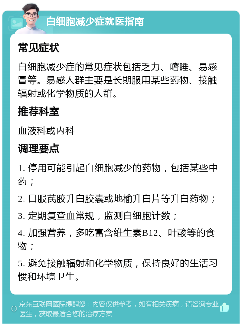 白细胞减少症就医指南 常见症状 白细胞减少症的常见症状包括乏力、嗜睡、易感冒等。易感人群主要是长期服用某些药物、接触辐射或化学物质的人群。 推荐科室 血液科或内科 调理要点 1. 停用可能引起白细胞减少的药物，包括某些中药； 2. 口服芪胶升白胶囊或地榆升白片等升白药物； 3. 定期复查血常规，监测白细胞计数； 4. 加强营养，多吃富含维生素B12、叶酸等的食物； 5. 避免接触辐射和化学物质，保持良好的生活习惯和环境卫生。