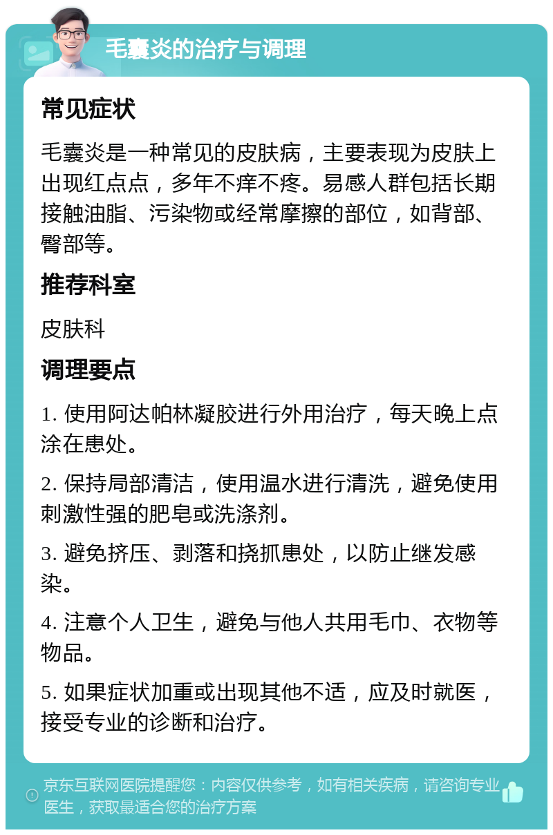 毛囊炎的治疗与调理 常见症状 毛囊炎是一种常见的皮肤病，主要表现为皮肤上出现红点点，多年不痒不疼。易感人群包括长期接触油脂、污染物或经常摩擦的部位，如背部、臀部等。 推荐科室 皮肤科 调理要点 1. 使用阿达帕林凝胶进行外用治疗，每天晚上点涂在患处。 2. 保持局部清洁，使用温水进行清洗，避免使用刺激性强的肥皂或洗涤剂。 3. 避免挤压、剥落和挠抓患处，以防止继发感染。 4. 注意个人卫生，避免与他人共用毛巾、衣物等物品。 5. 如果症状加重或出现其他不适，应及时就医，接受专业的诊断和治疗。