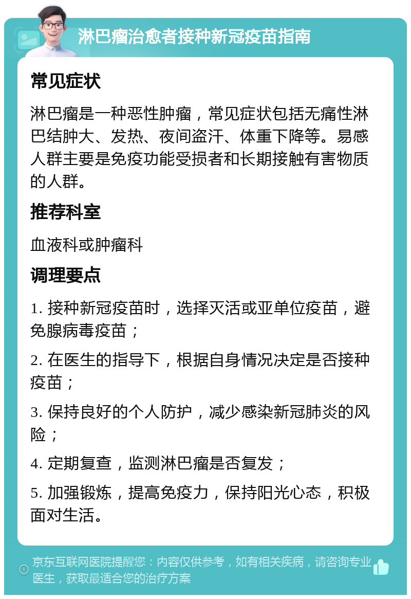 淋巴瘤治愈者接种新冠疫苗指南 常见症状 淋巴瘤是一种恶性肿瘤，常见症状包括无痛性淋巴结肿大、发热、夜间盗汗、体重下降等。易感人群主要是免疫功能受损者和长期接触有害物质的人群。 推荐科室 血液科或肿瘤科 调理要点 1. 接种新冠疫苗时，选择灭活或亚单位疫苗，避免腺病毒疫苗； 2. 在医生的指导下，根据自身情况决定是否接种疫苗； 3. 保持良好的个人防护，减少感染新冠肺炎的风险； 4. 定期复查，监测淋巴瘤是否复发； 5. 加强锻炼，提高免疫力，保持阳光心态，积极面对生活。