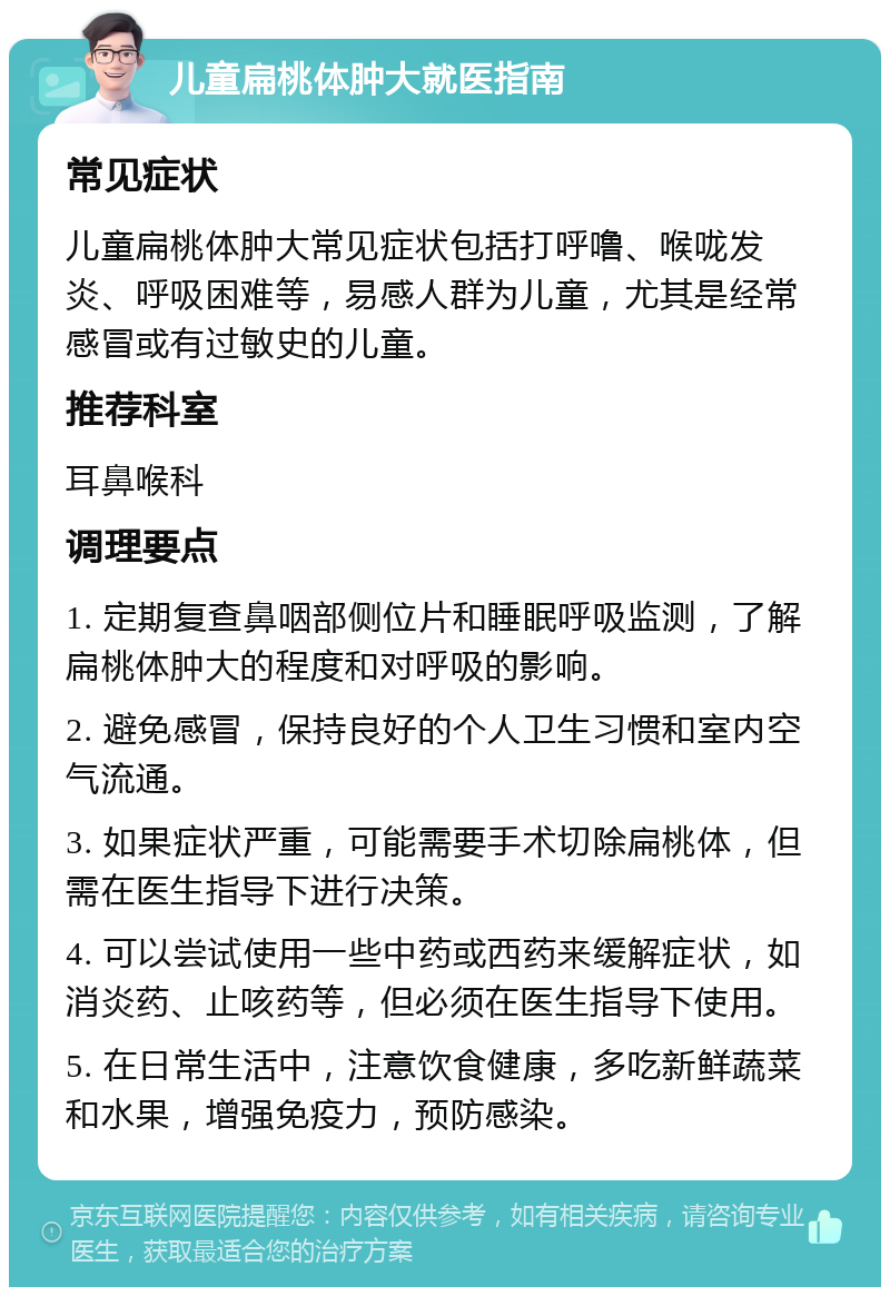 儿童扁桃体肿大就医指南 常见症状 儿童扁桃体肿大常见症状包括打呼噜、喉咙发炎、呼吸困难等，易感人群为儿童，尤其是经常感冒或有过敏史的儿童。 推荐科室 耳鼻喉科 调理要点 1. 定期复查鼻咽部侧位片和睡眠呼吸监测，了解扁桃体肿大的程度和对呼吸的影响。 2. 避免感冒，保持良好的个人卫生习惯和室内空气流通。 3. 如果症状严重，可能需要手术切除扁桃体，但需在医生指导下进行决策。 4. 可以尝试使用一些中药或西药来缓解症状，如消炎药、止咳药等，但必须在医生指导下使用。 5. 在日常生活中，注意饮食健康，多吃新鲜蔬菜和水果，增强免疫力，预防感染。