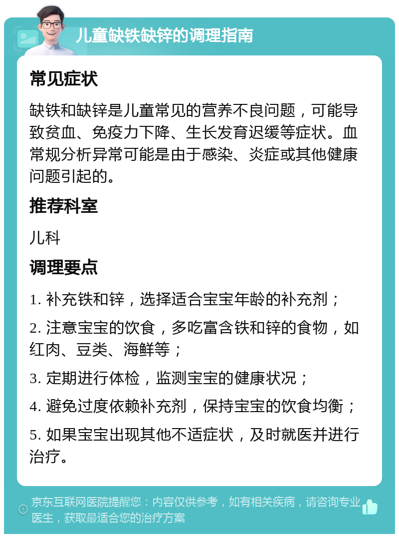 儿童缺铁缺锌的调理指南 常见症状 缺铁和缺锌是儿童常见的营养不良问题，可能导致贫血、免疫力下降、生长发育迟缓等症状。血常规分析异常可能是由于感染、炎症或其他健康问题引起的。 推荐科室 儿科 调理要点 1. 补充铁和锌，选择适合宝宝年龄的补充剂； 2. 注意宝宝的饮食，多吃富含铁和锌的食物，如红肉、豆类、海鲜等； 3. 定期进行体检，监测宝宝的健康状况； 4. 避免过度依赖补充剂，保持宝宝的饮食均衡； 5. 如果宝宝出现其他不适症状，及时就医并进行治疗。