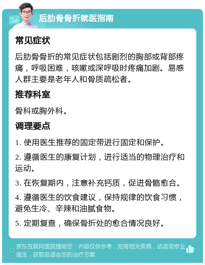 后肋骨骨折就医指南 常见症状 后肋骨骨折的常见症状包括剧烈的胸部或背部疼痛，呼吸困难，咳嗽或深呼吸时疼痛加剧。易感人群主要是老年人和骨质疏松者。 推荐科室 骨科或胸外科。 调理要点 1. 使用医生推荐的固定带进行固定和保护。 2. 遵循医生的康复计划，进行适当的物理治疗和运动。 3. 在恢复期内，注意补充钙质，促进骨骼愈合。 4. 遵循医生的饮食建议，保持规律的饮食习惯，避免生冷、辛辣和油腻食物。 5. 定期复查，确保骨折处的愈合情况良好。