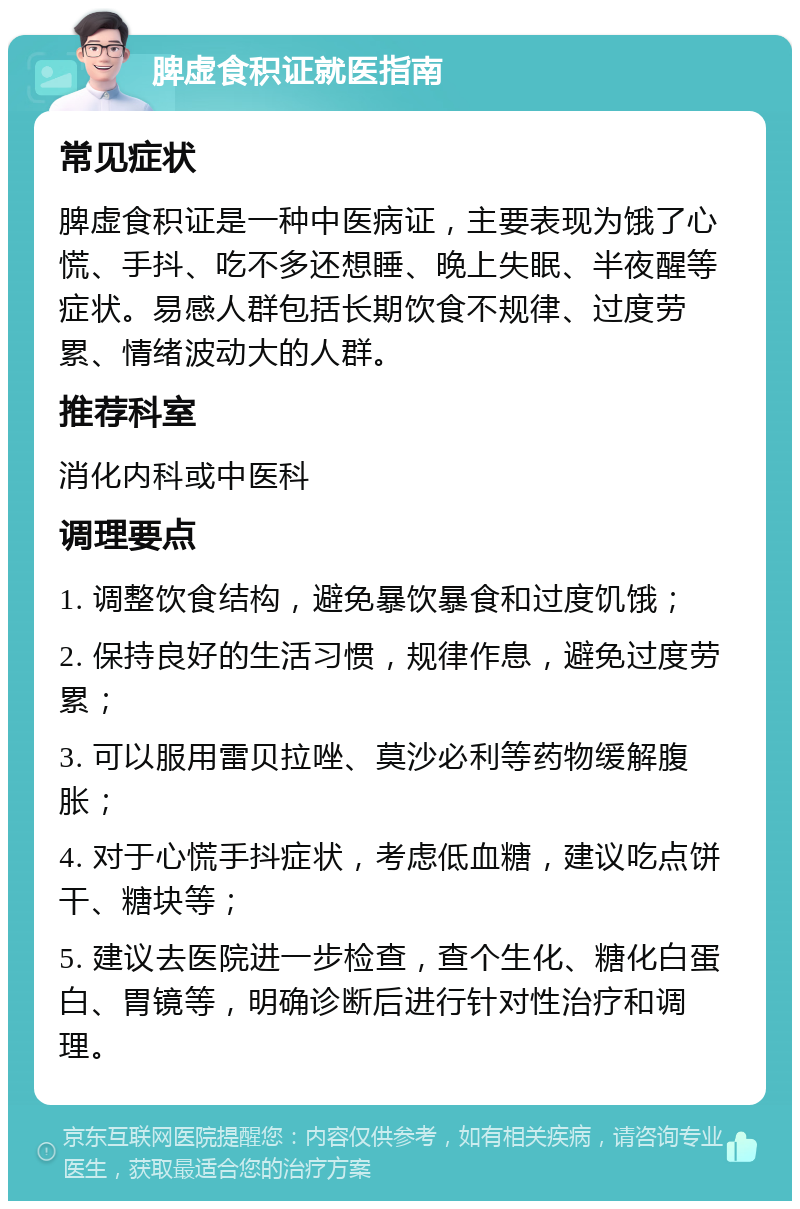 脾虚食积证就医指南 常见症状 脾虚食积证是一种中医病证，主要表现为饿了心慌、手抖、吃不多还想睡、晚上失眠、半夜醒等症状。易感人群包括长期饮食不规律、过度劳累、情绪波动大的人群。 推荐科室 消化内科或中医科 调理要点 1. 调整饮食结构，避免暴饮暴食和过度饥饿； 2. 保持良好的生活习惯，规律作息，避免过度劳累； 3. 可以服用雷贝拉唑、莫沙必利等药物缓解腹胀； 4. 对于心慌手抖症状，考虑低血糖，建议吃点饼干、糖块等； 5. 建议去医院进一步检查，查个生化、糖化白蛋白、胃镜等，明确诊断后进行针对性治疗和调理。