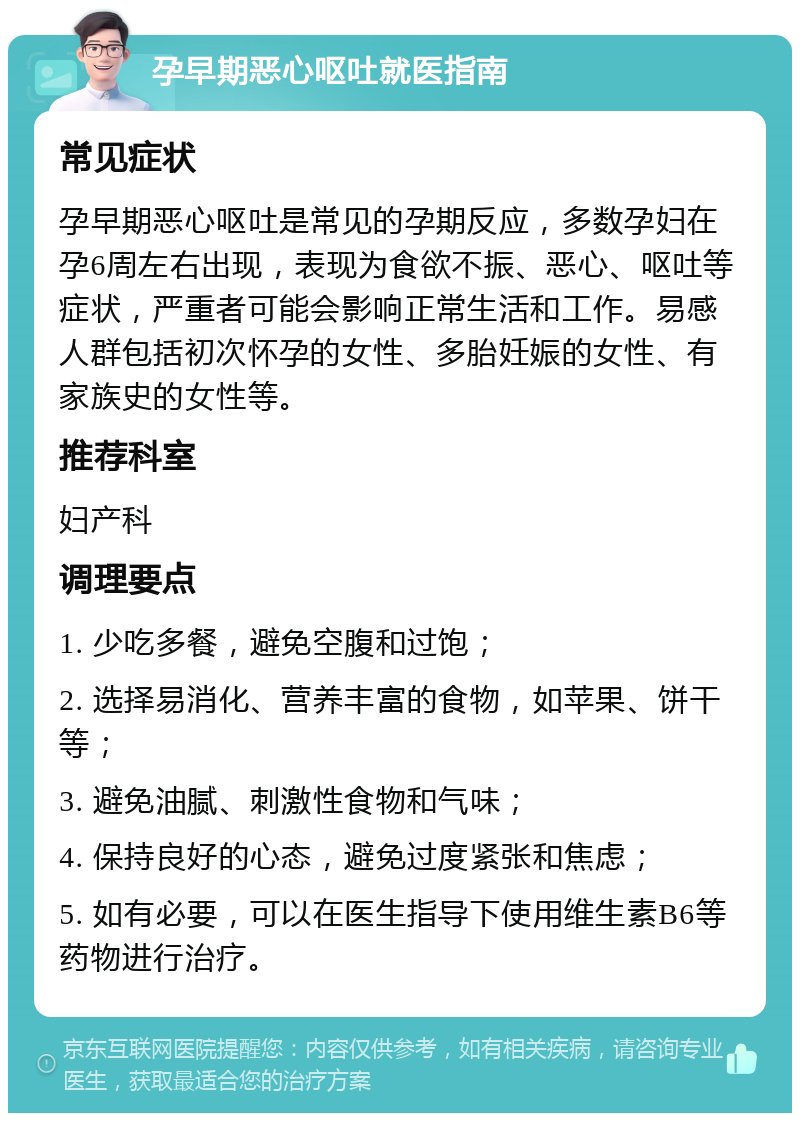 孕早期恶心呕吐就医指南 常见症状 孕早期恶心呕吐是常见的孕期反应，多数孕妇在孕6周左右出现，表现为食欲不振、恶心、呕吐等症状，严重者可能会影响正常生活和工作。易感人群包括初次怀孕的女性、多胎妊娠的女性、有家族史的女性等。 推荐科室 妇产科 调理要点 1. 少吃多餐，避免空腹和过饱； 2. 选择易消化、营养丰富的食物，如苹果、饼干等； 3. 避免油腻、刺激性食物和气味； 4. 保持良好的心态，避免过度紧张和焦虑； 5. 如有必要，可以在医生指导下使用维生素B6等药物进行治疗。