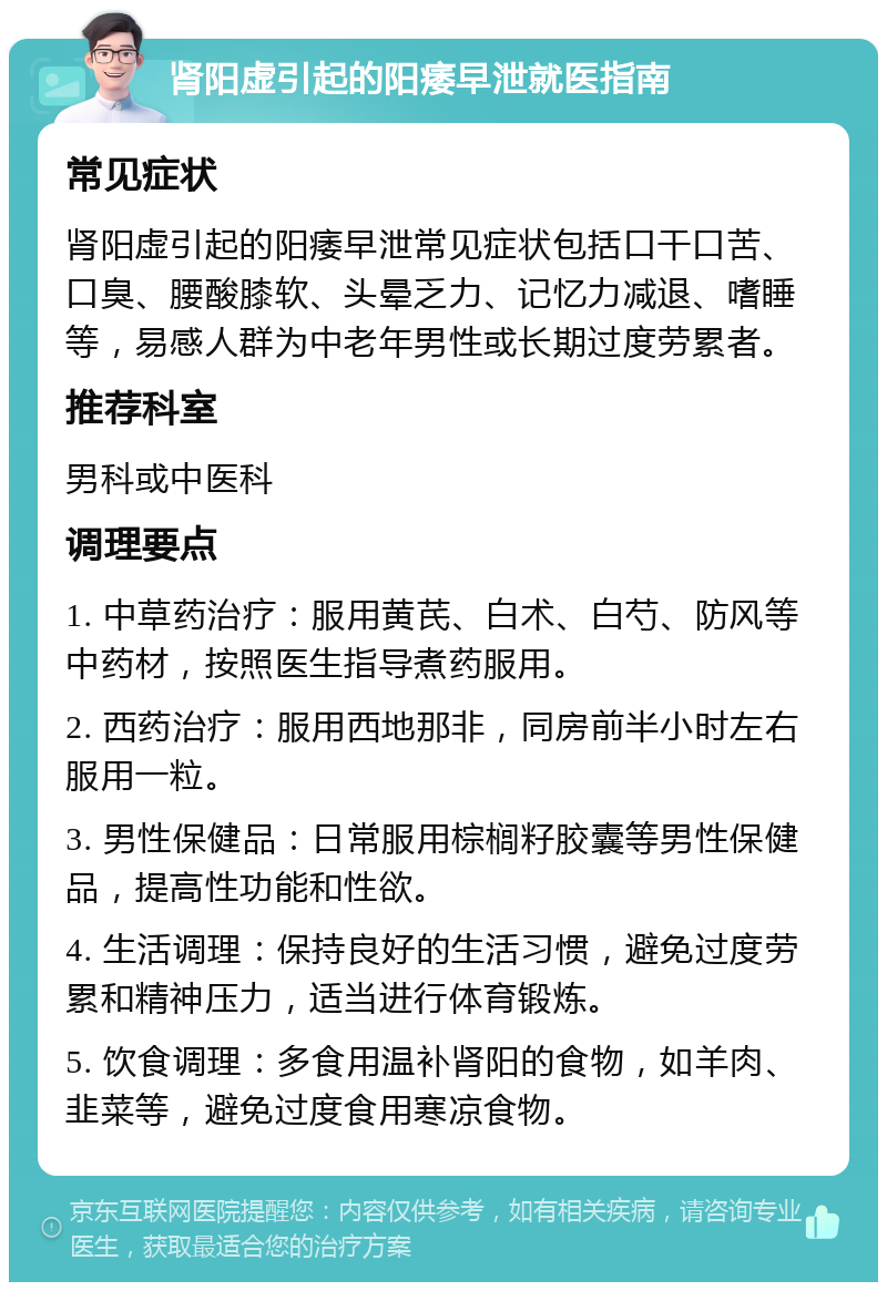 肾阳虚引起的阳痿早泄就医指南 常见症状 肾阳虚引起的阳痿早泄常见症状包括口干口苦、口臭、腰酸膝软、头晕乏力、记忆力减退、嗜睡等，易感人群为中老年男性或长期过度劳累者。 推荐科室 男科或中医科 调理要点 1. 中草药治疗：服用黄芪、白术、白芍、防风等中药材，按照医生指导煮药服用。 2. 西药治疗：服用西地那非，同房前半小时左右服用一粒。 3. 男性保健品：日常服用棕榈籽胶囊等男性保健品，提高性功能和性欲。 4. 生活调理：保持良好的生活习惯，避免过度劳累和精神压力，适当进行体育锻炼。 5. 饮食调理：多食用温补肾阳的食物，如羊肉、韭菜等，避免过度食用寒凉食物。